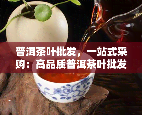 普洱茶叶批发，一站式采购：高品质普洱茶叶批发，满足您的需求！