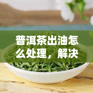 普洱茶出油怎么处理，解决方法：普洱茶出油的应对策略