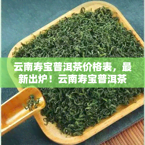 云南寿宝普洱茶价格表，最新出炉！云南寿宝普洱茶价格表全面解析