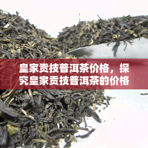 皇家贡技普洱茶价格，探究皇家贡技普洱茶的价格与品质