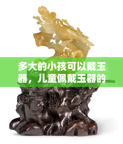 多大的小孩可以戴玉器，儿童佩戴玉器的适宜年龄：多少岁的小孩可以安全佩戴玉器？