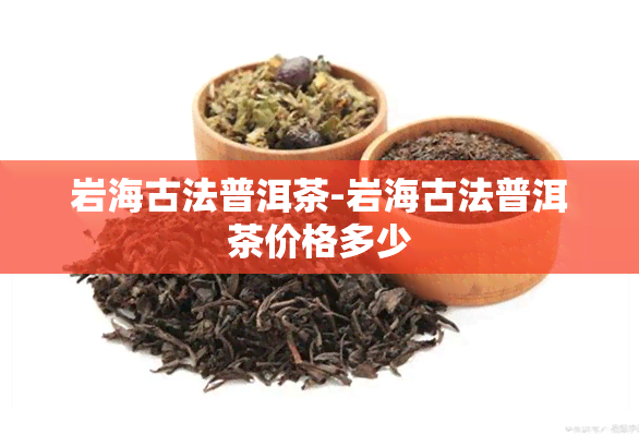 岩海古法普洱茶-岩海古法普洱茶价格多少