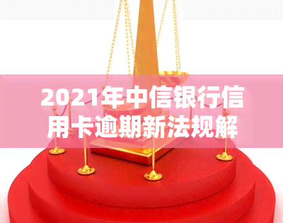 2021年中信银行信用卡逾期新法规解析：重要内容全知道