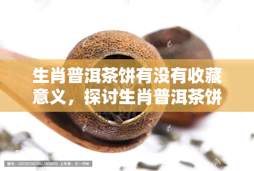 生肖普洱茶饼有没有收藏意义，探讨生肖普洱茶饼的收藏价值与意义