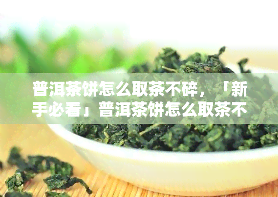 普洱茶饼怎么取茶不碎，「新手必看」普洱茶饼怎么取茶不碎？这里有详细步骤