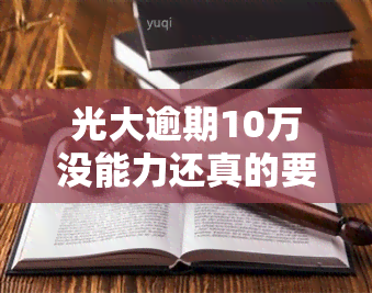 光大逾期10万没能力还真的要坐牢吗，光大逾期10万无法偿还是否会导致坐牢？