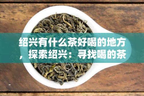 绍兴有什么茶好喝的地方，探索绍兴：寻找喝的茶馆和茶室