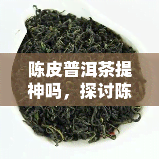 陈皮普洱茶提神吗，探讨陈皮普洱茶的提神效果