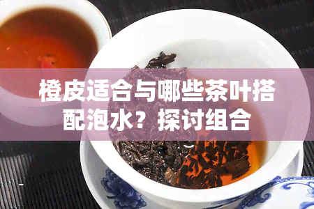 橙皮适合与哪些茶叶搭配泡水？探讨组合