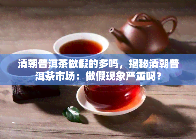 清朝普洱茶做假的多吗，揭秘清朝普洱茶市场：做假现象严重吗？