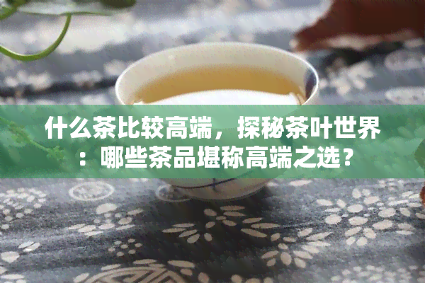 什么茶比较高端，探秘茶叶世界：哪些茶品堪称高端之选？