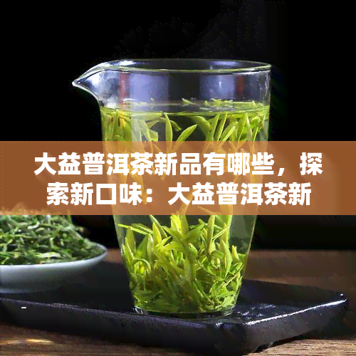 大益普洱茶新品有哪些，探索新口味：大益普洱茶新品全面介绍