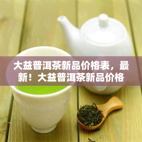 大益普洱茶新品价格表，最新！大益普洱茶新品价格表出炉，一为快！