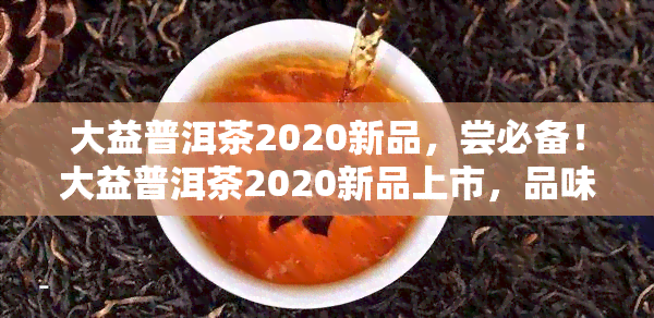 大益普洱茶2020新品，尝必备！大益普洱茶2020新品上市，品味茶香新境界