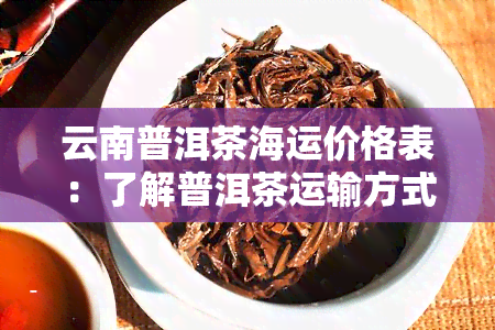 云南普洱茶海运价格表：了解普洱茶运输方式及市场价格