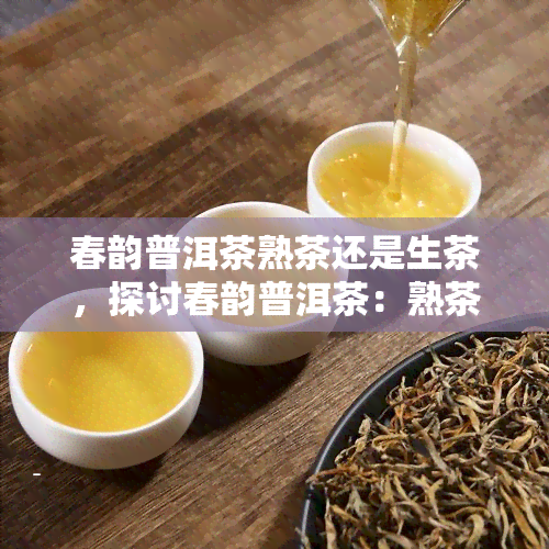 春韵普洱茶熟茶还是生茶，探讨春韵普洱茶：熟茶与生茶的口感差异与选择建议