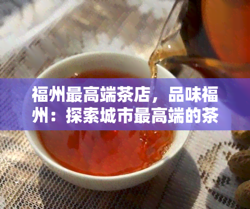 福州更高端茶店，品味福州：探索城市更高端的茶店体验