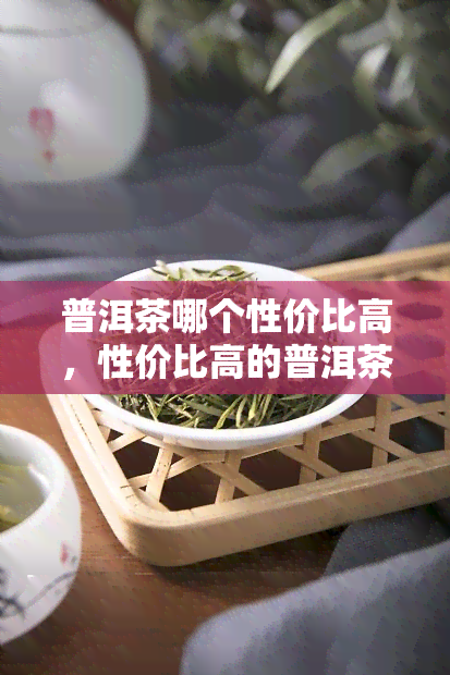 普洱茶哪个性价比高，性价比高的普洱茶推荐，让你品尝到更优质的茶叶！