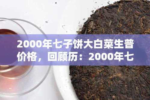 2000年七子饼大白菜生普价格，回顾历：2000年七子饼大白菜生普茶的价格与市场表现