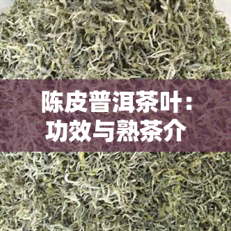 陈皮普洱茶叶：功效与熟茶介绍