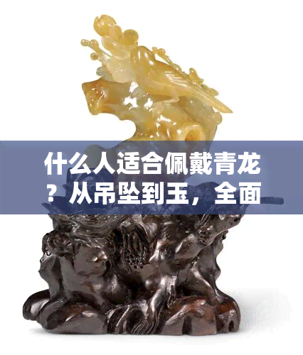 什么人适合佩戴青龙？从吊坠到玉，全面解析！