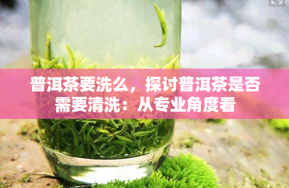 普洱茶要洗么，探讨普洱茶是否需要清洗：从专业角度看