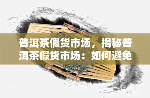 普洱茶假货市场，揭秘普洱茶假货市场：如何避免购买到伪劣产品