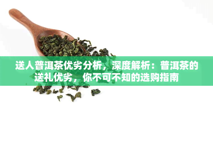 送人普洱茶优劣分析，深度解析：普洱茶的送礼优劣，你不可不知的选购指南