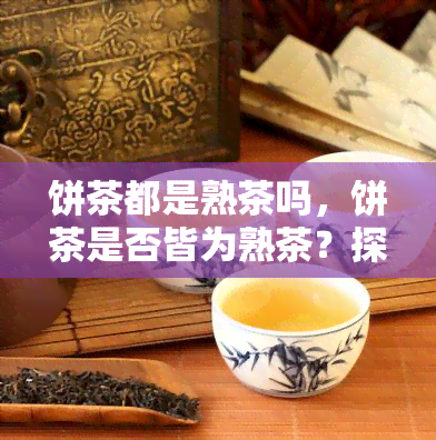 饼茶都是熟茶吗，饼茶是否皆为熟茶？探讨其分类与特点