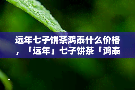 远年七子饼茶鸿泰什么价格，「远年」七子饼茶「鸿泰」价格查询