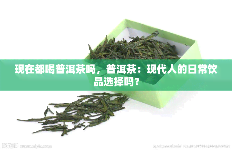 现在都喝普洱茶吗，普洱茶：现代人的日常饮品选择吗？