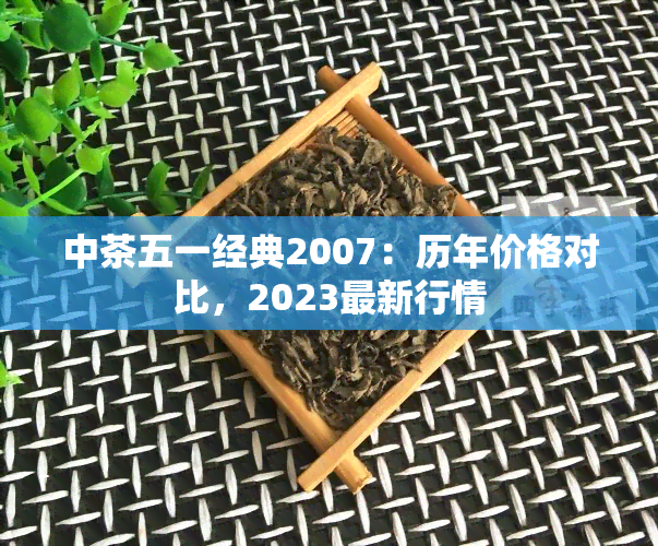 中茶五一经典2007：历年价格对比，2023最新行情