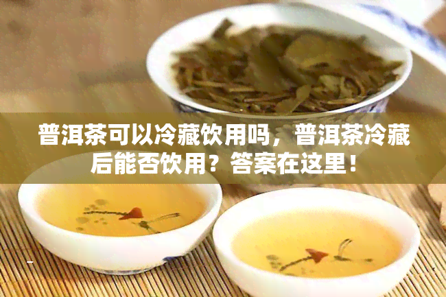 普洱茶可以冷藏饮用吗，普洱茶冷藏后能否饮用？答案在这里！