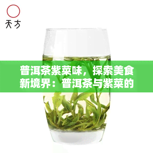 普洱茶紫菜味，探索美食新境界：普洱茶与紫菜的完美碰撞——普洱茶紫菜味