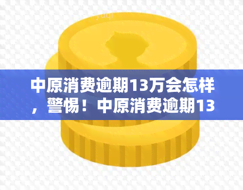 中原消费逾期13万会怎样，警惕！中原消费逾期13万可能带来的严重后果