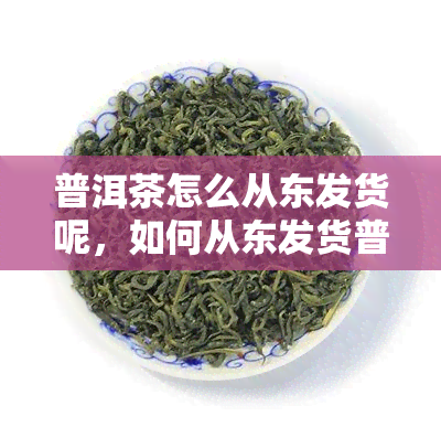 普洱茶怎么从东发货呢，如何从东发货普洱茶？一份详细的指南