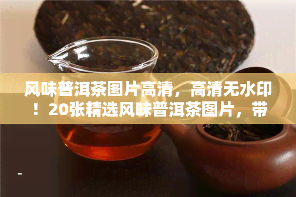 风味普洱茶图片高清，高清无水印！20张精选风味普洱茶图片，带你品味不一样的茶文化