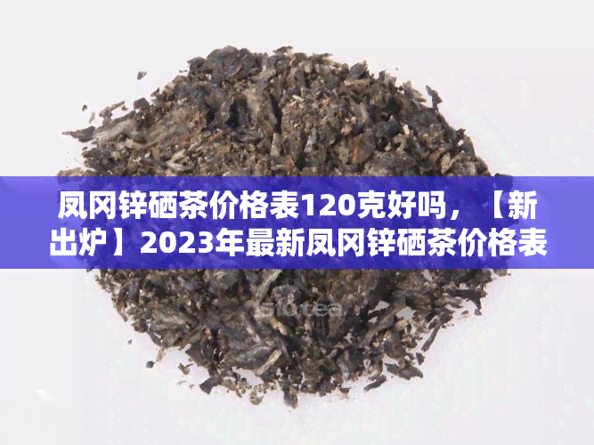 凤冈锌硒茶价格表120克好吗，【新出炉】2023年最新凤冈锌硒茶价格表120克，看看您需要的是否在其中？