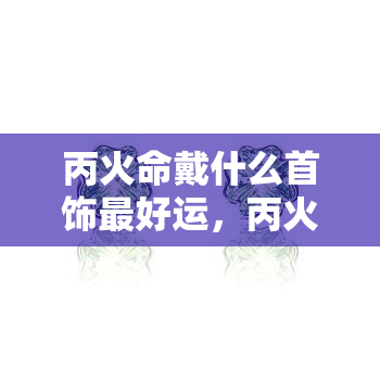 丙火命戴什么首饰更好运，丙火命人佩戴什么首饰能带来好运？