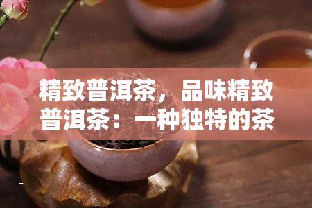 精致普洱茶，品味精致普洱茶：一种独特的茶叶体验