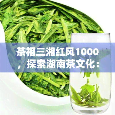 茶祖三湘红风1000，探索湖南茶文化：三湘红风1000的历与传承