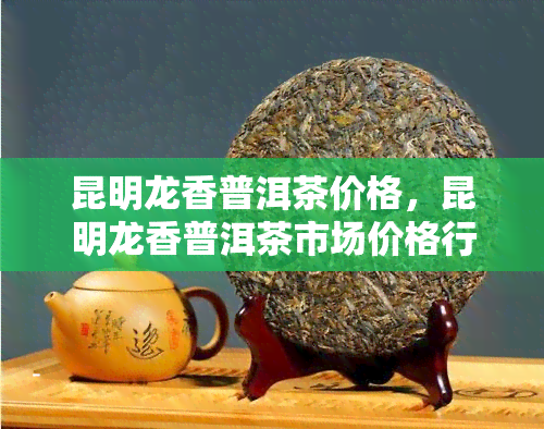 昆明龙香普洱茶价格，昆明龙香普洱茶市场价格行情分析