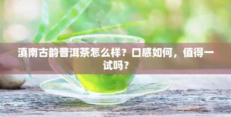 滇南古韵普洱茶怎么样？口感如何，值得一试吗？