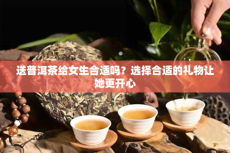 送普洱茶给女生合适吗？选择合适的礼物让她更开心