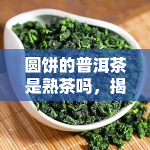 圆饼的普洱茶是熟茶吗，揭秘圆饼普洱茶：它是熟茶吗？