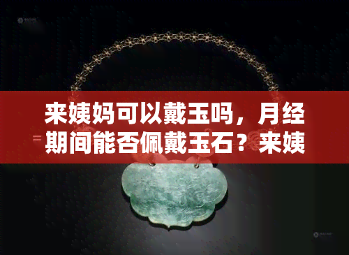 来姨妈可以戴玉吗，月经期间能否佩戴玉石？来姨妈可以戴玉吗？