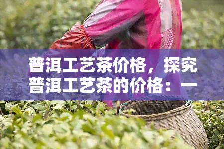 普洱工艺茶价格，探究普洱工艺茶的价格：一份全面的市场分析报告