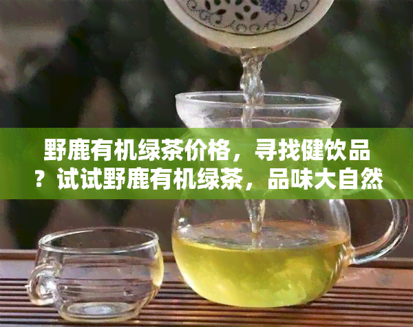 野鹿有机绿茶价格，寻找健饮品？试试野鹿有机绿茶，品味大自然的馈赠！