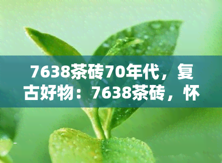 7638茶砖70年代，复古好物：7638茶砖，怀旧70年代的味道