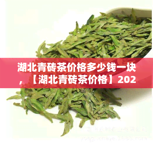 湖北青砖茶价格多少钱一块，【湖北青砖茶价格】2023年最新报价，多少钱一块？